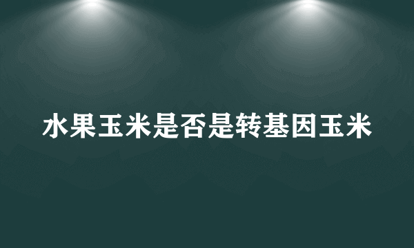 水果玉米是否是转基因玉米