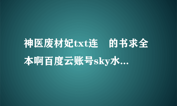 神医废材妃txt连玦的书求全本啊百度云账号sky水墨香莲。求求求啊，来个可以看的！