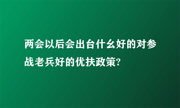 两会以后会出台什幺好的对参战老兵好的优扶政策?