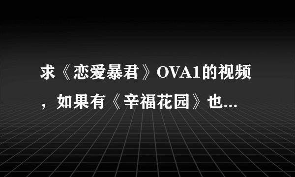 求《恋爱暴君》OVA1的视频，如果有《辛福花园》也请一并发送，画面要清晰的哦，谢谢，