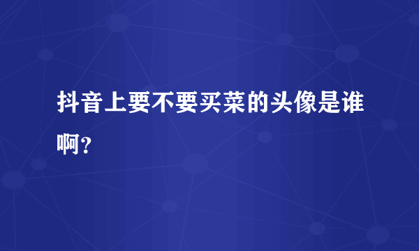 抖音上要不要买菜的头像是谁啊？