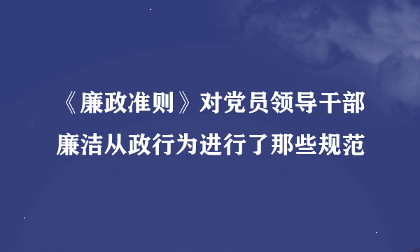 《廉政准则》对党员领导干部廉洁从政行为进行了那些规范