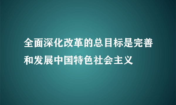 全面深化改革的总目标是完善和发展中国特色社会主义