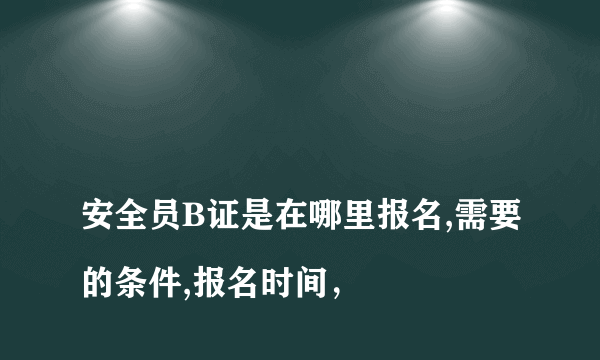 
安全员B证是在哪里报名,需要的条件,报名时间，
