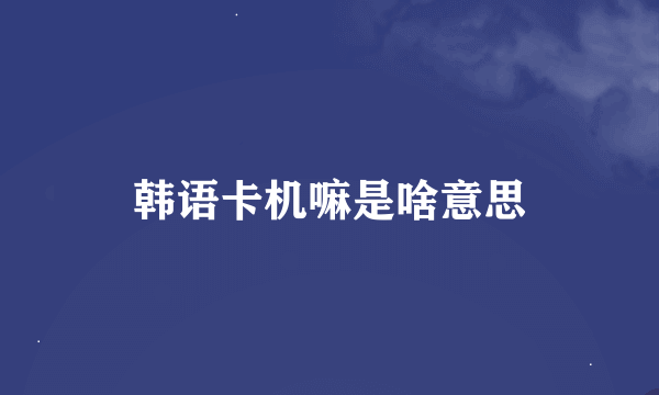 韩语卡机嘛是啥意思