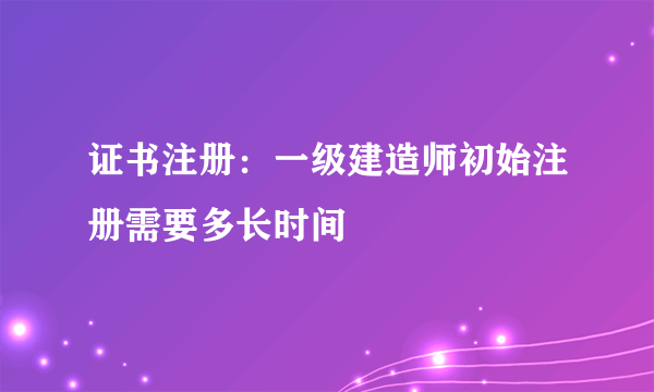 证书注册：一级建造师初始注册需要多长时间