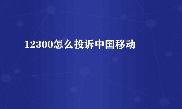 12300怎么投诉中国移动