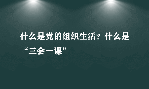 什么是党的组织生活？什么是“三会一课”