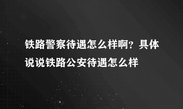 铁路警察待遇怎么样啊？具体说说铁路公安待遇怎么样