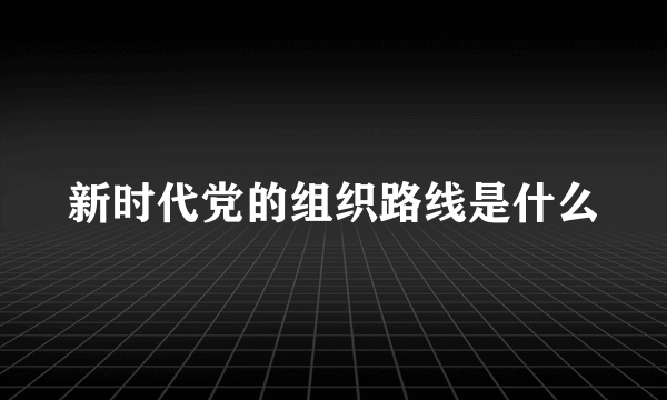 新时代党的组织路线是什么