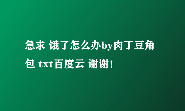 急求 饿了怎么办by肉丁豆角包 txt百度云 谢谢！