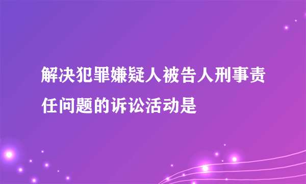 解决犯罪嫌疑人被告人刑事责任问题的诉讼活动是