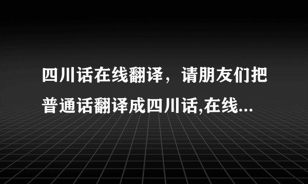 四川话在线翻译，请朋友们把普通话翻译成四川话,在线等,感激不尽