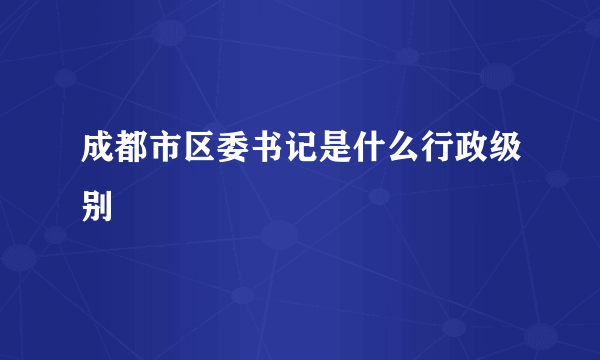 成都市区委书记是什么行政级别