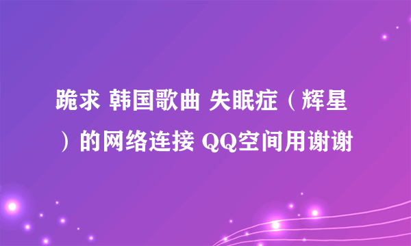 跪求 韩国歌曲 失眠症（辉星）的网络连接 QQ空间用谢谢