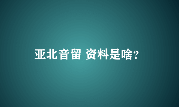 亚北音留 资料是啥？