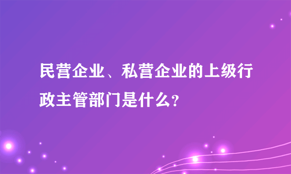 民营企业、私营企业的上级行政主管部门是什么？