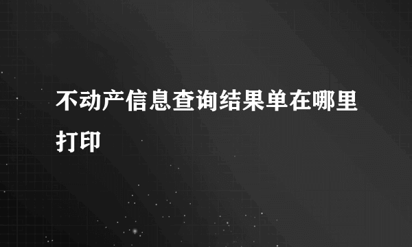 不动产信息查询结果单在哪里打印