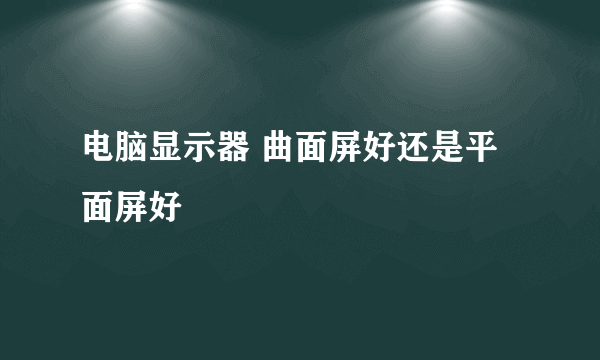 电脑显示器 曲面屏好还是平面屏好