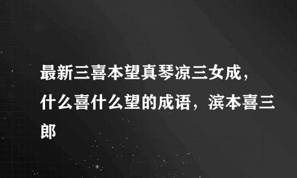 最新三喜本望真琴凉三女成，什么喜什么望的成语，滨本喜三郎