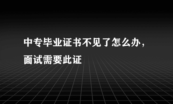 中专毕业证书不见了怎么办，面试需要此证