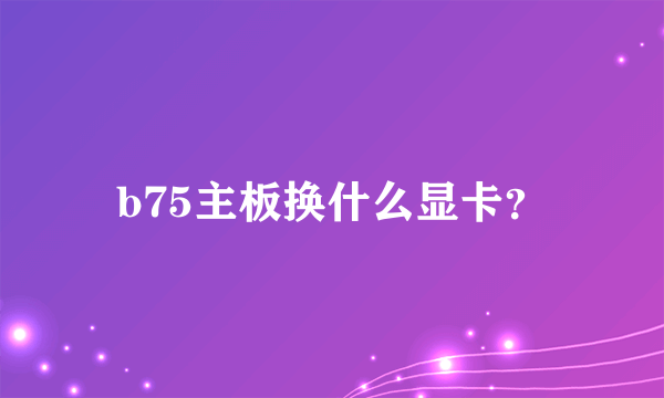 b75主板换什么显卡？