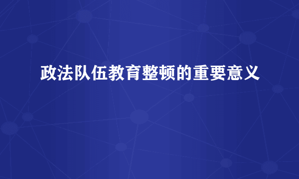 政法队伍教育整顿的重要意义