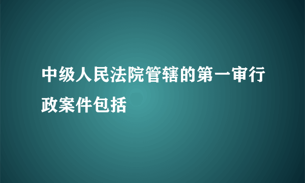 中级人民法院管辖的第一审行政案件包括