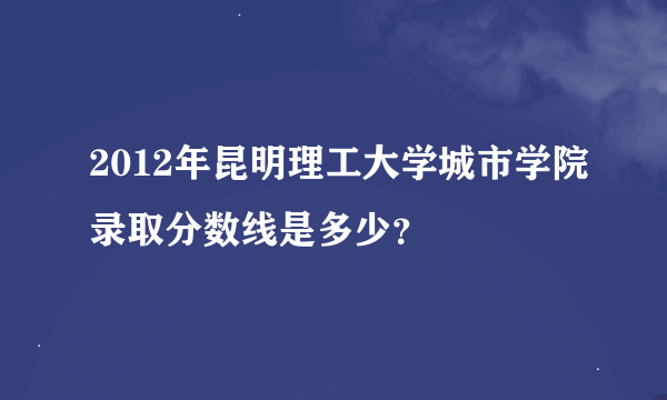 2012年昆明理工大学城市学院录取分数线是多少？