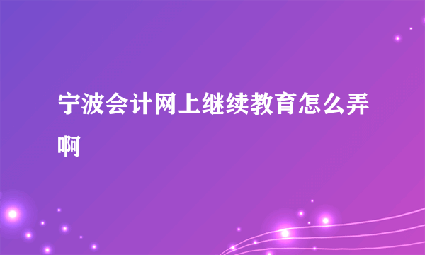 宁波会计网上继续教育怎么弄啊