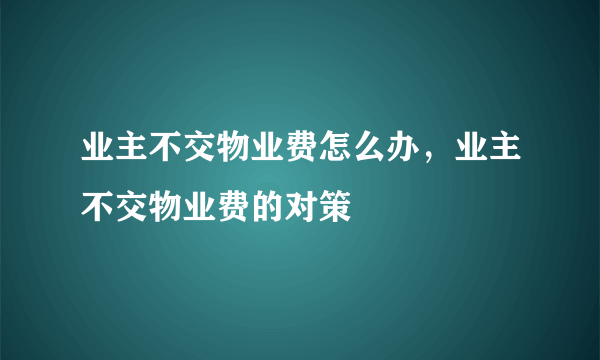 业主不交物业费怎么办，业主不交物业费的对策