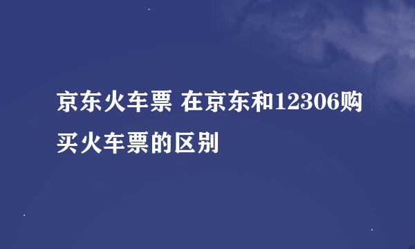 京东火车票 在京东和12306购买火车票的区别