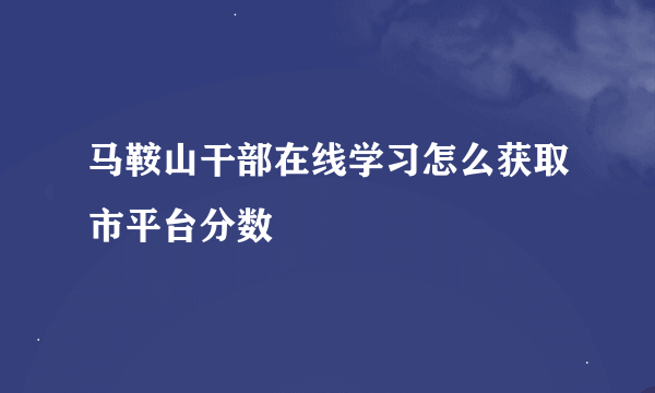 马鞍山干部在线学习怎么获取市平台分数