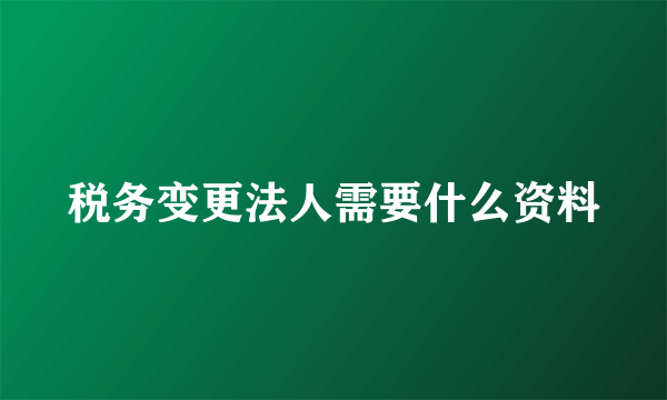 税务变更法人需要什么资料