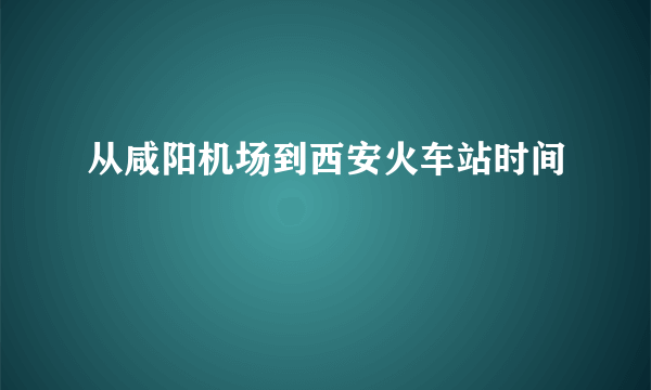 从咸阳机场到西安火车站时间