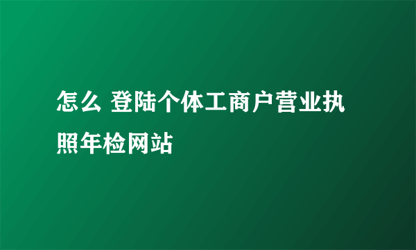 怎么 登陆个体工商户营业执照年检网站