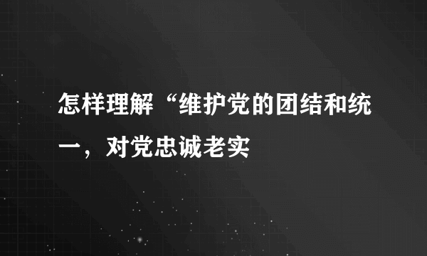 怎样理解“维护党的团结和统一，对党忠诚老实