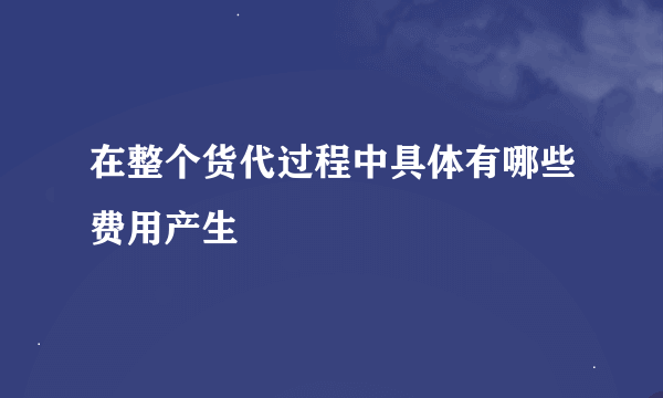 在整个货代过程中具体有哪些费用产生