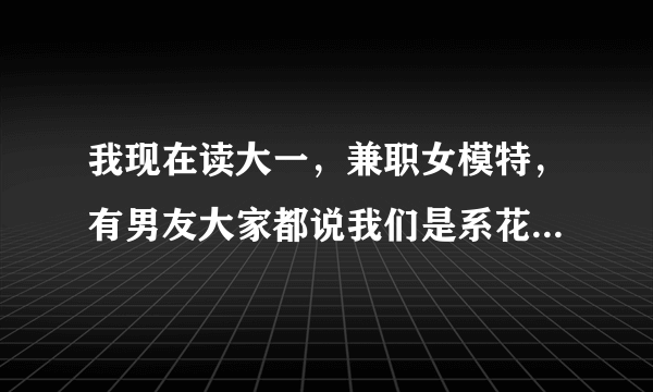 我现在读大一，兼职女模特，有男友大家都说我们是系花和系草，我们常常在周末有空时到酒店那个。男友老喜