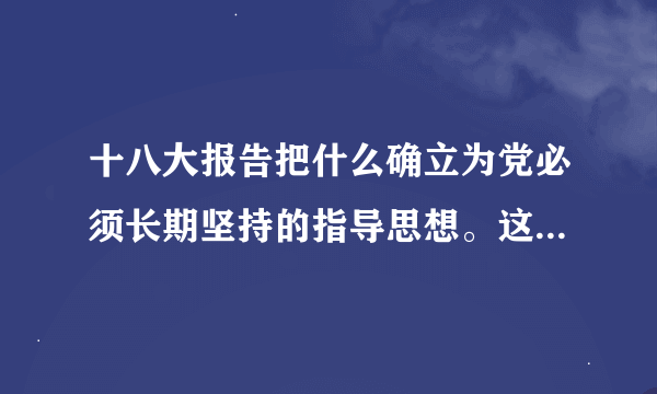 十八大报告把什么确立为党必须长期坚持的指导思想。这是十八大的一个历史性决策和历史性贡献，实现了党的