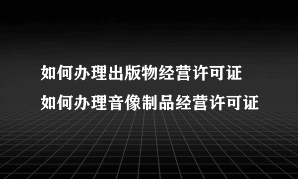 如何办理出版物经营许可证 如何办理音像制品经营许可证