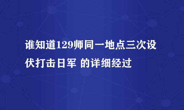 谁知道129师同一地点三次设伏打击日军 的详细经过