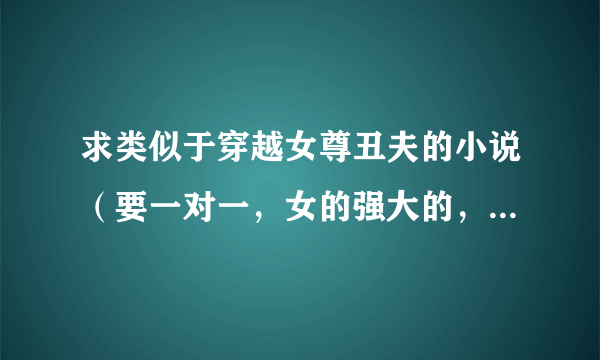 求类似于穿越女尊丑夫的小说（要一对一，女的强大的，女尊哦！！！！）