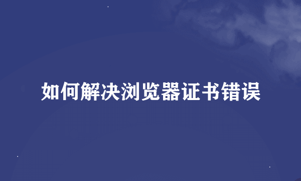 如何解决浏览器证书错误