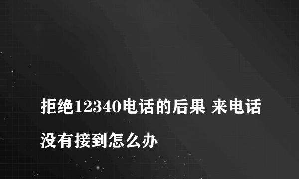 
拒绝12340电话的后果 来电话没有接到怎么办
