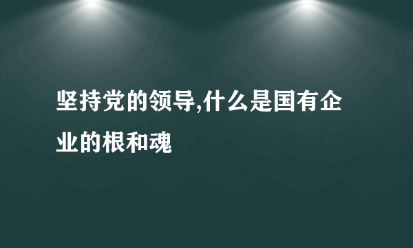 坚持党的领导,什么是国有企业的根和魂