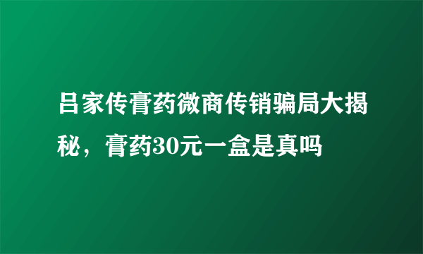 吕家传膏药微商传销骗局大揭秘，膏药30元一盒是真吗