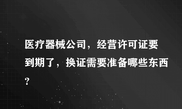 医疗器械公司，经营许可证要到期了，换证需要准备哪些东西？