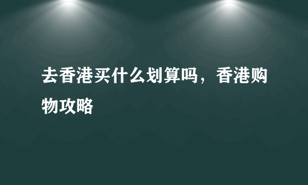 去香港买什么划算吗，香港购物攻略