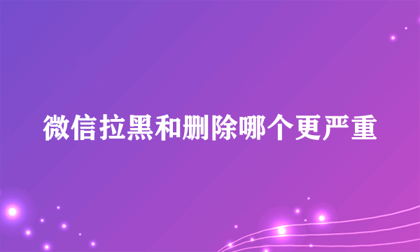 微信拉黑和删除哪个更严重